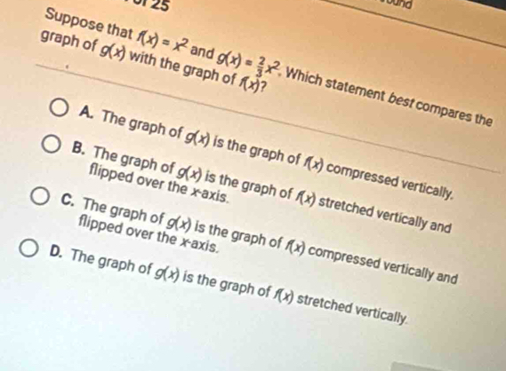 Por 25
ound
graph of g(x) with the graph of g(x)= 2/3 x^2 f(x)
Suppose that f(x)=x^2 and Which statement best compares the
A. The graph of g(x) is the graph of f(x) compressed vertically.
g(x) is the graph of f(x)
B. The graph of flipped over the x-axis. stretched vertically and
g(x) is the graph of f(x)
C. The graph of flipped over the x-axis. compressed vertically and
D. The graph of g(x) is the graph of f(x) stretched vertically.