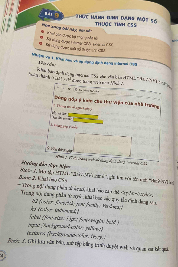 Thực hành định dạng một số 
thUộC TÍNH CSS 
Học xong bài này, em sẽ: 
Khai báo được bộ chọn phần tử. 
Nhí 
Sử dụng được internal CSS, external CSS. 
Sử dụng được một số thuộc tính CSS. 
Nhiệm vụ 1. Khai báo và áp dụng định dạng internal CSS 
Yêu cầu: 
Khai báo định dạng internal CSS cho văn bản HTML “Bai7-NV1.html” mà, 
hoàn thành ở Bài 7 đề được trang web như Hình 1. 
file/Bai9-NV1.html 
Đóng góp ý kiến cho thư viện của nhà trường 
1. Thông tin ve người góp ý 
Họ và tên: 
Địa chi email: 
2. Đóng góp ý kiến 
Ý kiến đóng góp: 
Hình I. Ví dụ trang web sử dụng định dạng internal CSS 
Hướng dẫn thực hiện: 
Bước 1. Mở tệp HTML “Bai7-NV1.html”, ghi lưu với tên mới “Bai9-NV1.htm 
Bước 2. Khai báo CSS. 
— Trong nội dung phần từ head, khai báo cặp thẻ. 
- Trong nội dung phần từ style, khai báo các quy tắc định dạng sau: 
h2 color: firebrick; font-family: Verdana; 
h3 color: indianred; 
label font-size: 15px; font-weight: bold; 
input background-color: yellow; 
textarea background-color: ivory; 
Bước 3. Ghi lưu văn bản, mở tệp bằng trình duyệt web và quan sát kết quả. 
4