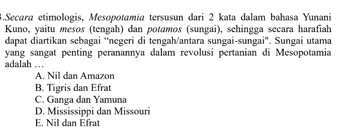 Secara etimologis, Mesopotamia tersusun dari 2 kata dalam bahasa Yunani
Kuno, yaitu mesos (tengah) dan potɑmos (sungai), sehingga secara harafiah
dapat diartikan sebagai “negeri di tengah/antara sungai-sungai". Sungai utama
yang sangat penting peranannya dalam revolusi pertanian di Mesopotamia
adalah …
A. Nil dan Amazon
B. Tigris dan Efrat
C. Ganga dan Yamuna
D. Mississippi dan Missouri
E. Nil dan Efrat