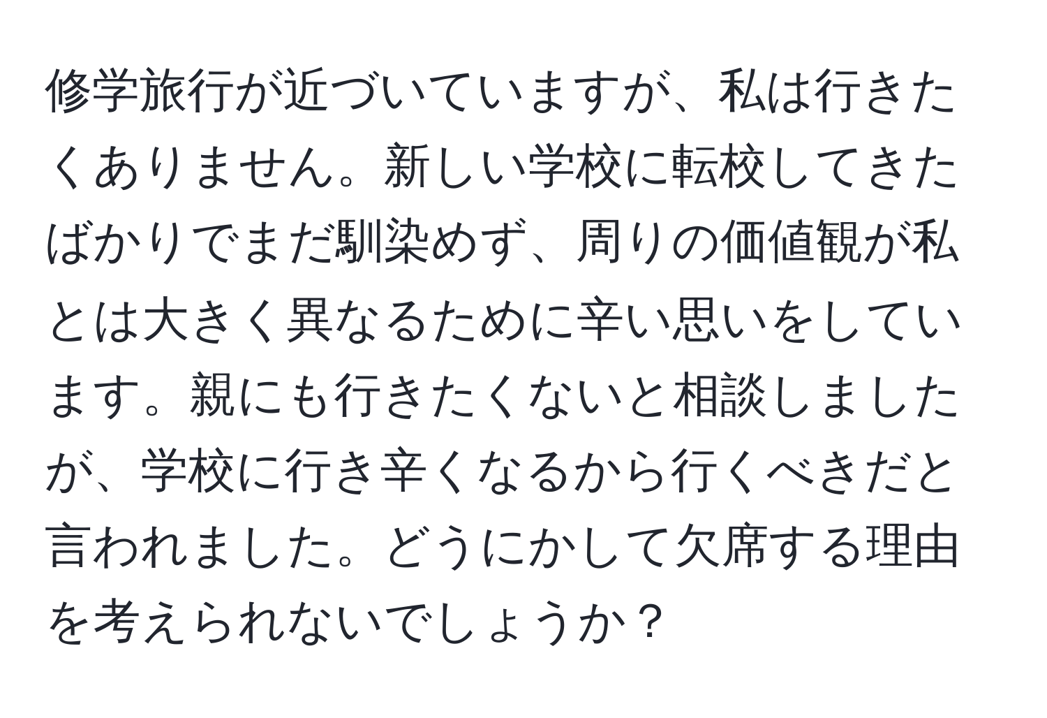 修学旅行が近づいていますが、私は行きたくありません。新しい学校に転校してきたばかりでまだ馴染めず、周りの価値観が私とは大きく異なるために辛い思いをしています。親にも行きたくないと相談しましたが、学校に行き辛くなるから行くべきだと言われました。どうにかして欠席する理由を考えられないでしょうか？