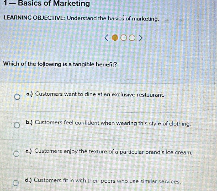 1 — Basics of Marketing
LEARNING OBJECTIVE: Understand the basics of marketing.
Which of the following is a tangible benefit?
a.) Customers want to dine at an exclusive restaurant.
b.) Customers feel confident when wearing this style of clothing.
c.) Customers enjoy the texture of a particular brand's ice cream.
d.) Customers fit in with their peers who use similar services.