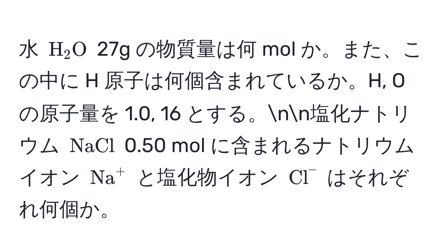 水 (H_2O) 27g の物質量は何 mol か。また、この中に H 原子は何個含まれているか。H, O の原子量を 1.0, 16 とする。nn塩化ナトリウム (NaCl) 0.50 mol に含まれるナトリウムイオン ((Na)^(+) と塩化物イオン (Cl)^-) はそれぞれ何個か。