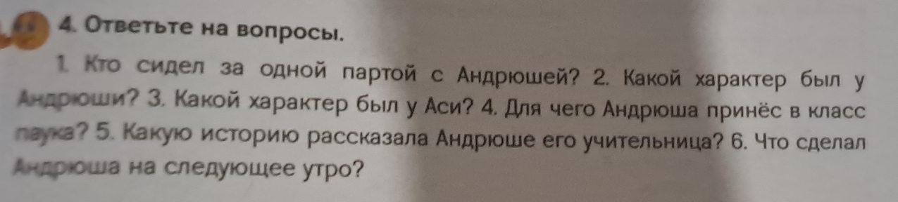 Ответьте на вопрось. 
1. Кто сидел за одной πартой с Андрюошей? 2. Какой характер был у 
Андрίоши? З. Какой характер был у Аси? 4. для чего Андрюοша πринёс в класс 
лаука? 5. Какуюо историюо рассказала Андрюоше его учительница? 6. что сделал 
Андрιοша на следуюшее утро?