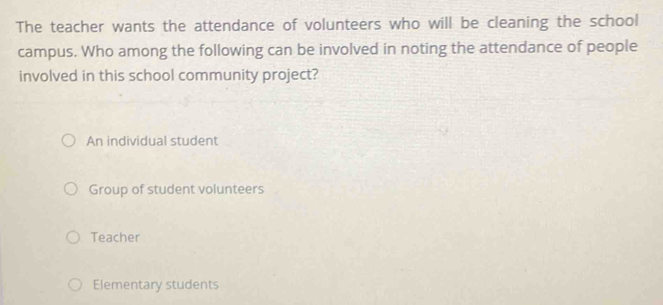 The teacher wants the attendance of volunteers who will be cleaning the school
campus. Who among the following can be involved in noting the attendance of people
involved in this school community project?
An individual student
Group of student volunteers
Teacher
Elementary students