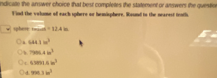 ndicate the answer choice that best completes the statement or answers the question
Find the volume of each sphere or hemisphere. Round to the nearest tenth
sphere: ra aias=12.4in.
a. 644.1in^3
b. 7986.4in^3
c. 63891.6in^3
d. 998.3in^3