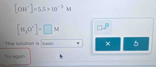 [OH^-]=5.5* 10^(-3)M
[H_3O^+]=□ M
□ * 10^(□)
This solution is basic × 
Try again