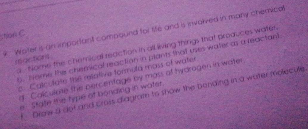 Water is an imporfant compound for life and is involved in many chemical 
ton C 
a Nome the chemical reaction in all living things that produces water. 
, Name the chemical reaction in plants that uses water as a reactant 
mactions 
e. Calculate the relative formula mass of water 
g. Calculate the percentage by moss of hydrogen in water 
Draw a dof and cross diagram to show the bonding in a water molecule 
e State the type of bonding in water.