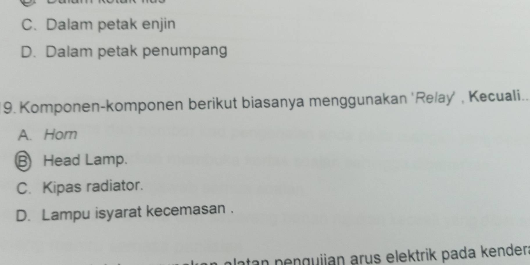 C. Dalam petak enjin
D. Dalam petak penumpang
9. Komponen-komponen berikut biasanya menggunakan 'Relay' , Kecuali..
A. Hom
B Head Lamp.
C. Kipas radiator.
D. Lampu isyarat kecemasan .
latan penguijan arus elektrik pada kender: