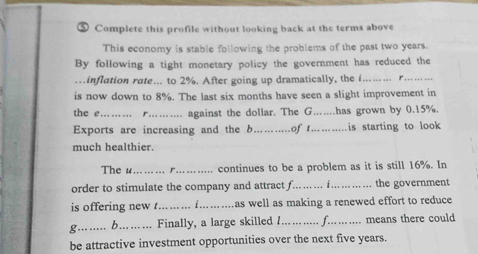 ⑤ Complete this profile without looking back at the terms above 
This economy is stable following the problems of the past two years. 
By following a tight monetary policy the government has reduced the 
…inflation rate…. to 2%. After going up dramatically, the i………. r. ……… 
is now down to 8%. The last six months have seen a slight improvement in 
the e ?……… r.……. against the dollar. The G……has grown by 0.15%. 
Exports are increasing and the b………of t………is starting to look 
much healthier. 
The u …….. r....... continues to be a problem as it is still 16%. In 
order to stimulate the company and attract f.…… .. i.………. the government 
is offering new t.…... i...… …as well as making a renewed effort to reduce 
g.. ..... b... … ... Finally, a large skilled !.…. ..... f...... means there could 
be attractive investment opportunities over the next five years.