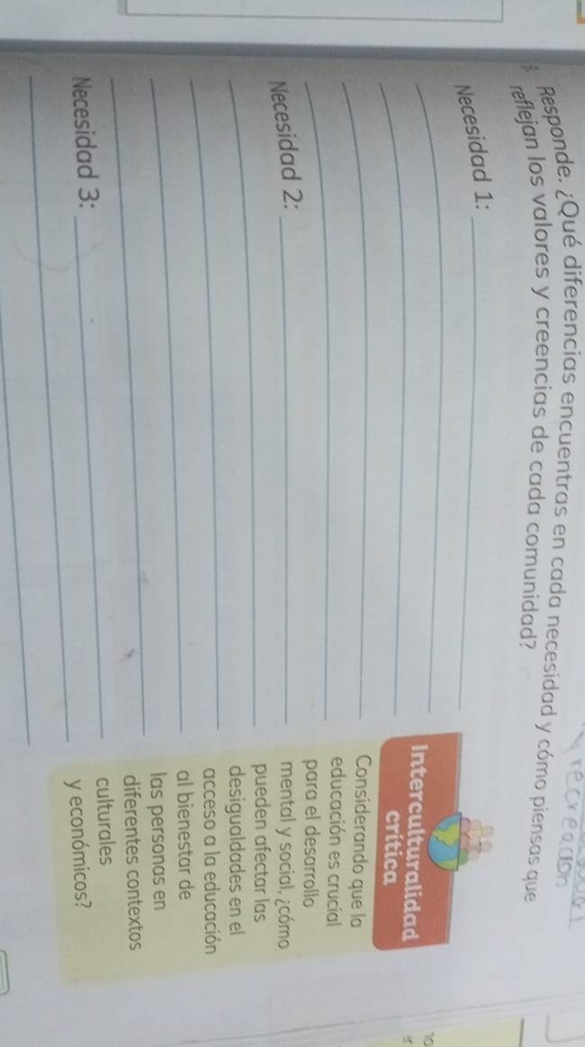 Responde. ¿Qué diferencias encuentras en cada necesidad y cómo piensas que 
reflejan los valores y creencias de cada comunidad? 
Necesidad 1:_ 
_ 
10 
_ 
Interculturalidad 
crítica 
_ 
Considerando que la 
_ 
educación es crucial 
para el desarrollo 
Necesidad 2:_ 
mental y social, ¿cómo 
_pueden afectar las 
_ 
desigualdades en el 
acceso a la educación 
_al bienestar de 
_ 
las personas en 
diferentes contextos 
_ 
Necesidad 3: _culturales 
y económicos? 
_