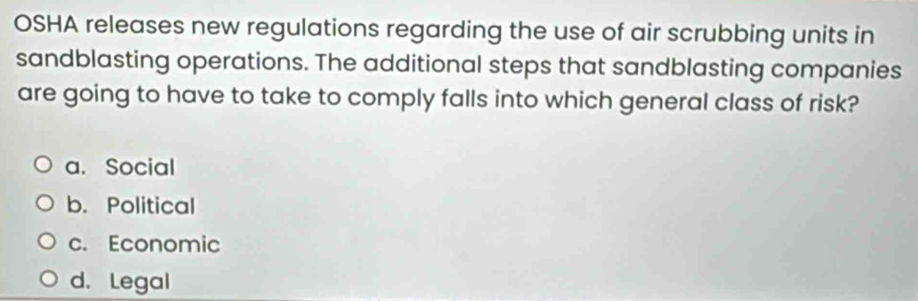 OSHA releases new regulations regarding the use of air scrubbing units in
sandblasting operations. The additional steps that sandblasting companies
are going to have to take to comply falls into which general class of risk?
a. Social
b. Political
c. Economic
d. Legal