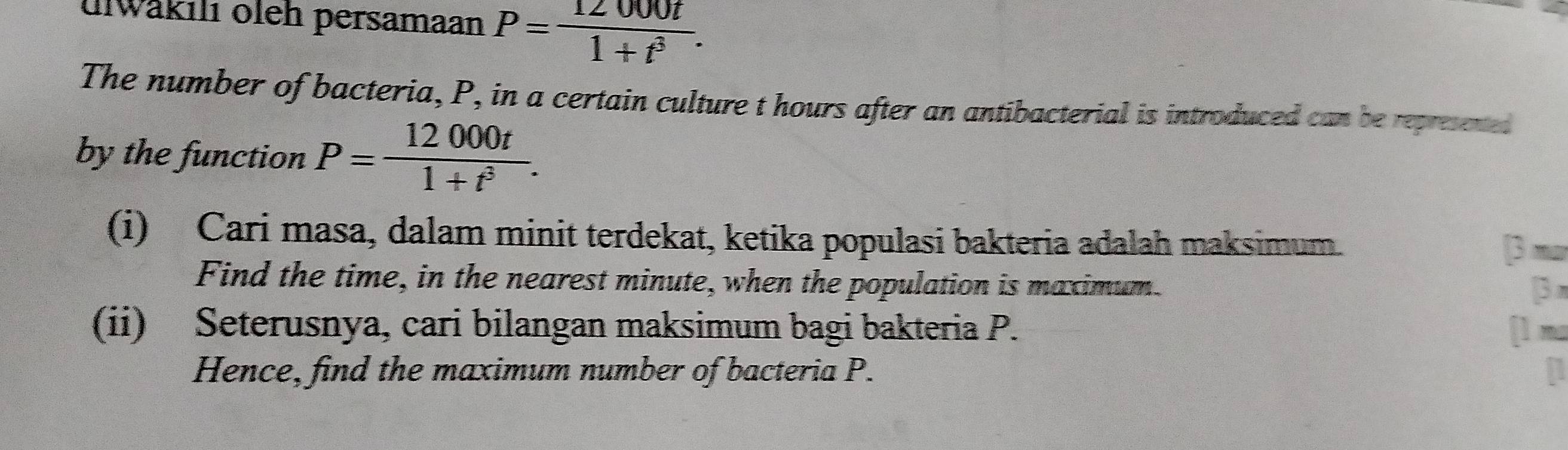 ulwäkılı oleh persamaan P= 12000t/1+t^3 . 
The number of bacteria, P, in a certain culture t hours after an antibacterial is introduced can be represened 
by the function P= 12000t/1+t^3 . 
(i) Cari masa, dalam minit terdekat, ketika populasi bakteria adalah maksimum. 
[3 mo 
Find the time, in the nearest minute, when the population is maximum 
[3 π 
(ii) Seterusnya, cari bilangan maksimum bagi bakteria P. [ì na 
Hence, find the maximum number of bacteria P. n