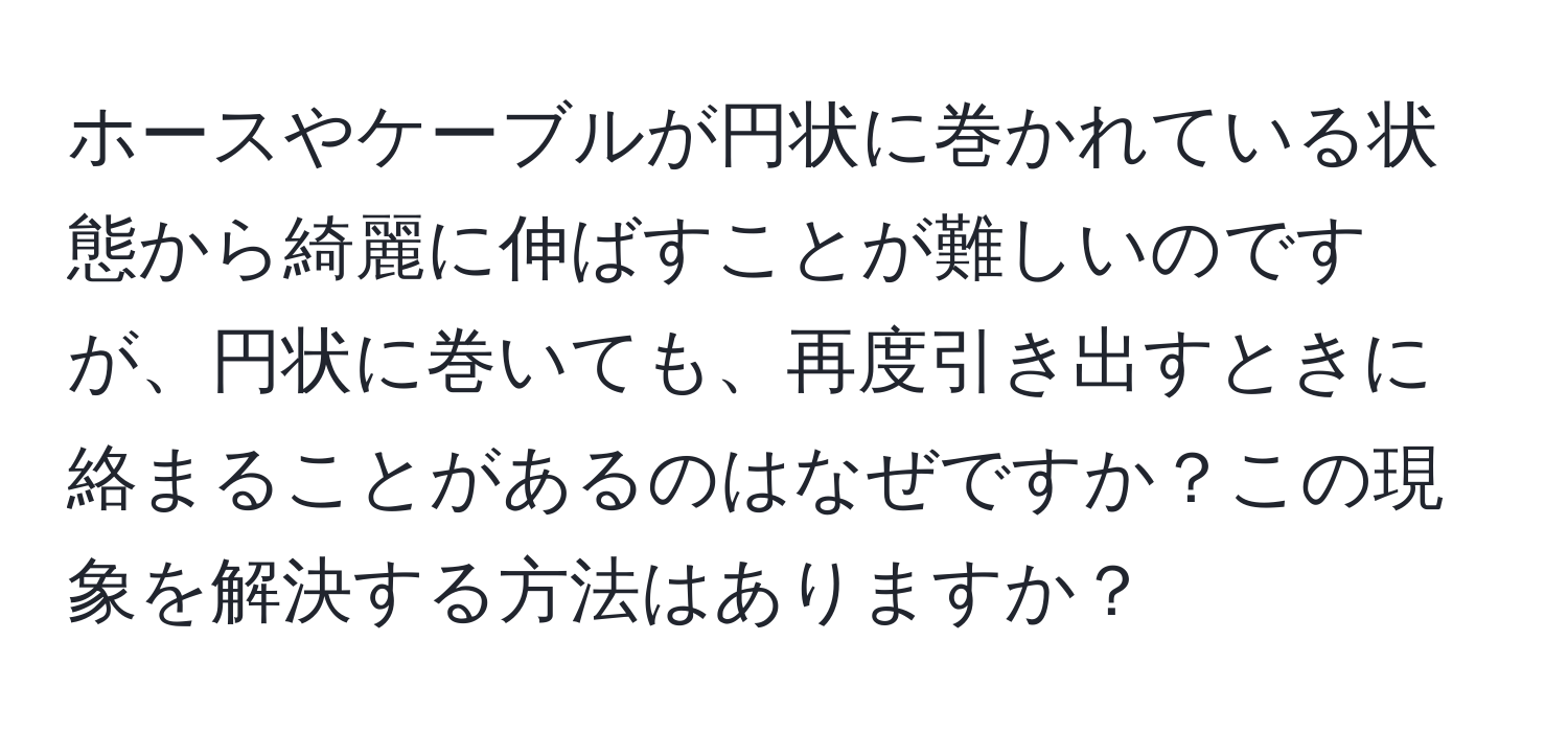 ホースやケーブルが円状に巻かれている状態から綺麗に伸ばすことが難しいのですが、円状に巻いても、再度引き出すときに絡まることがあるのはなぜですか？この現象を解決する方法はありますか？