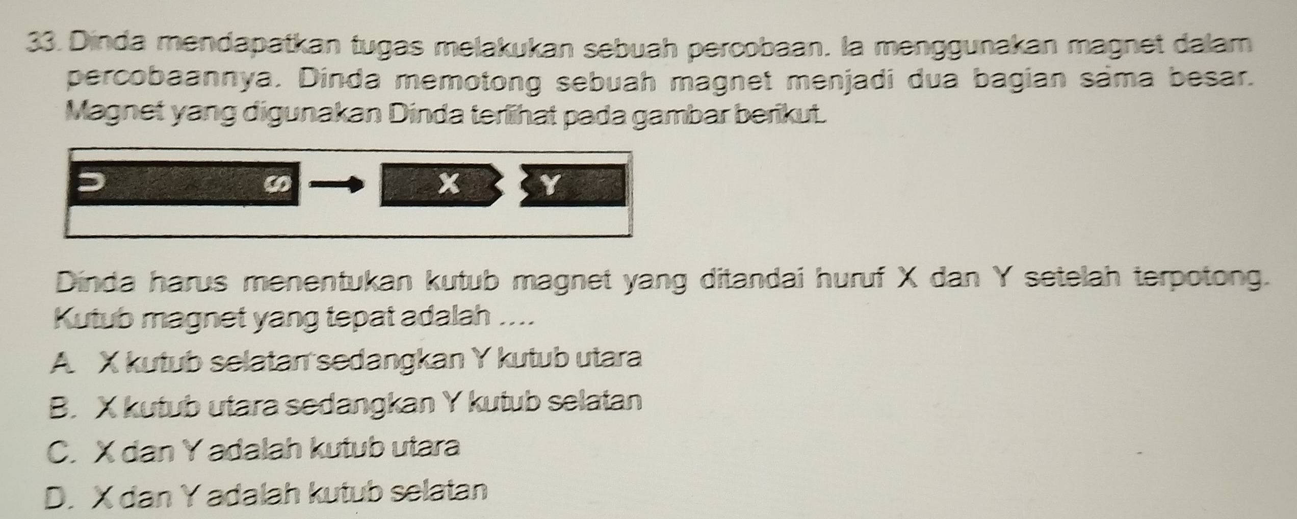 Dinda mendapatkan tugas melakukan sebuah percobaan. la menggunakan magnet dalam
percobaannya. Dinda memotong sebuah magnet menjadi dua bagian sáma besar.
Magnet yang digunakan Dinda terlihat pada gambar berikut.
x
Y
Dinda harus menentukan kutub magnet yang ditandai huruf X dan Y setelah terpotong.
Kutub magnet yang tepat adalah ....
A X kutub selatan sedangkan Y kutub utara
B. X kutub utara sedangkan Y kutub selatan
C. X dan Y adalah kutub utara
D. X dan Y adalah kutub selatan