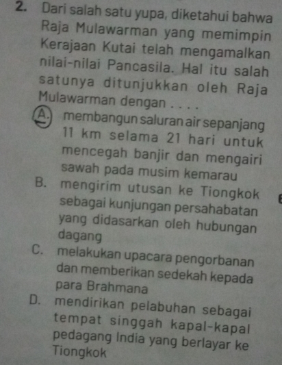 Dari salah satu yupa, diketahui bahwa
Raja Mulawarman yang memimpin
Kerajaan Kutai telah mengamalkan
nilai-nilai Pancasila. Hal itu salah
satunya ditunjukkan oleh Raja
Mulawarman dengan . . . .
A. membangun saluran air sepanjang
11 km selama 21 hari untuk
mencegah banjir dan mengairi
sawah pada musim kemarau
B. mengirim utusan ke Tiongkok
sebagai kunjungan persahabatan
yang didasarkan oleh hubungan
dagang
C. melakukan upacara pengorbanan
dan memberikan sedekah kepada
para Brahmana
D. mendirikan pelabuhan sebagai
tempat singgah kapal-kapal
pedagang India yang berlayar ke
Tiongkok