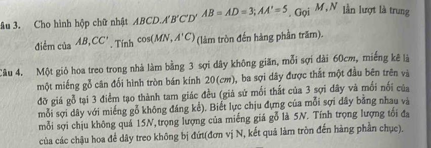 âu 3. Cho hình hộp chữ nhật ABCD. A'B'C'D'AB=AD=3; AA'=5. Gọi M, N lần lượt là trung 
điểm của AB, CC'. Tính cos (MN,A'C) (làm tròn đến hàng phần trăm). 
Câu 4. Một giỏ hoa treo trong nhà làm bằng 3 sợi dây không giãn, mỗi sợi dài 60cm, miếng kê là 
một miếng gỗ cân đối hình tròn bán kính 20(cm), ba sợi dây được thất một đầu bên trên và 
đỡ giá gỗ tại 3 điểm tạo thành tam giác đều (giả sử mối thất của 3 sợi dây và mối nối của 
mỗi sợi dây với miếng gỗ không đáng kề). Biết lực chịu đựng của mỗi sợi dây bằng nhau và 
mỗi sợi chịu không quá 15N, trọng lượng của miếng giá gỗ là 5N. Tính trọng lượng tối đa 
của các chậu hoa để dây treo không bị đứt(đơn vị N, kết quả làm tròn đến hàng phần chục).