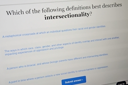 Which of the following definitions best describes
intersectionality?
A metaphorical crossroads at which an individual questions their racial and gender identities.
The ways in which race, class, gender, and other aspects of identity overlap and interact with one another,
impacting experiences of oppression and privilege.
A person who is biracial, and whose biologic parents have different and intersecting identities.
A point in time where a person selects a new social identity to remove barriers or oppression.
Submit answer
Log in