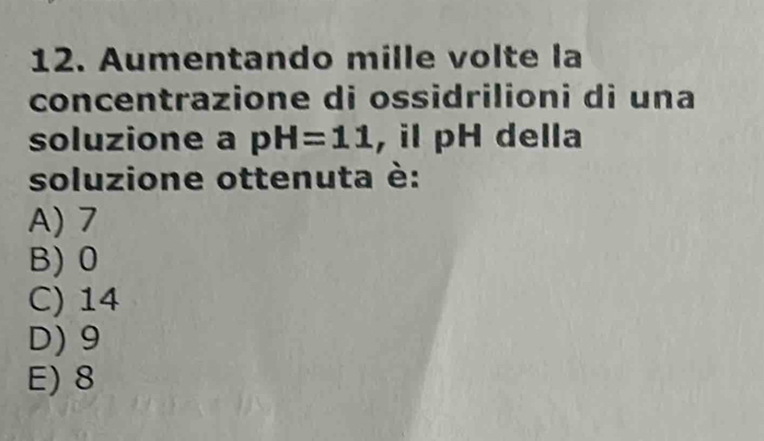 Aumentando mille volte la
concentrazione di ossidrilioni di una
soluzione a pH=11 , il pH della
soluzione ottenuta è:
A) 7
B) 0
C) 14
D) 9
E) 8