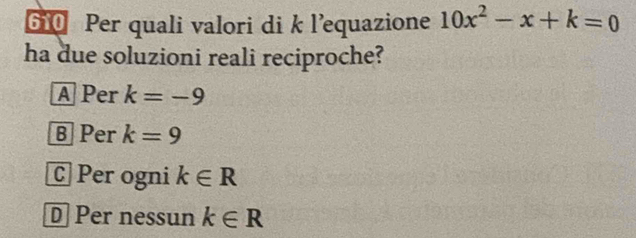 610 Per quali valori di k l’equazione 10x^2-x+k=0
ha due soluzioni reali reciproche?
A Per k=-9
B Per k=9
C Per ogni k∈ R
D Per nessun k∈ R