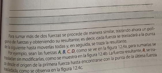 Para sumar más de dos fuerzas se procede de manera similar, trazando ahora un polí-
90no de fuerzas y obteniendo su resultante; es decir, cada fuerza se trasladará a la punta 
de la siguiente hasta moverlas todas y, en seguida, se traza la resultante. 
Por ejemplo, sean las fuerzas A, B, C, D, como se ve en la figura 12.4a, para sumarlas se 
trasladan sin modificarlas, como se muestra en la figura 12.4b. La fuerza resultante, R, se tra- 
za desde el origen de la primera fuerza hasta encontrarse con la punta de la última fuerza 
trasladada, como se observa en la figura 12.4c.