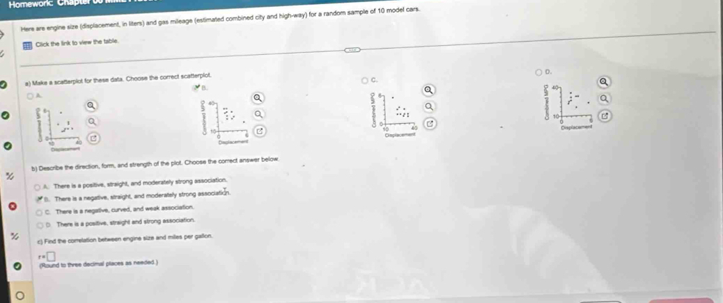 Here are engine size (displacement, in liters) and gas mileage (estimated combined city and high-way) for a random sample of 10 model cars.
Click the link to view the table.
a) Make a scatterplot for these data. Choose the correct scatterplot.
D.
C.
: 40
frac x yx zx^2  z/z 2 
Displacement
b) Describe the direction, form, and strength of the plot. Choose the correct answer below
A. There is a positive, straight, and moderately strong association.
l. There is a negative, straight, and moderately strong associatic
C. There is a negative, curved, and weak association.
D. There is a positive, straight and strong association.
c) Find the correlation between engine size and miles per gallon.
r=□
(Round to three decimal places as needed.)