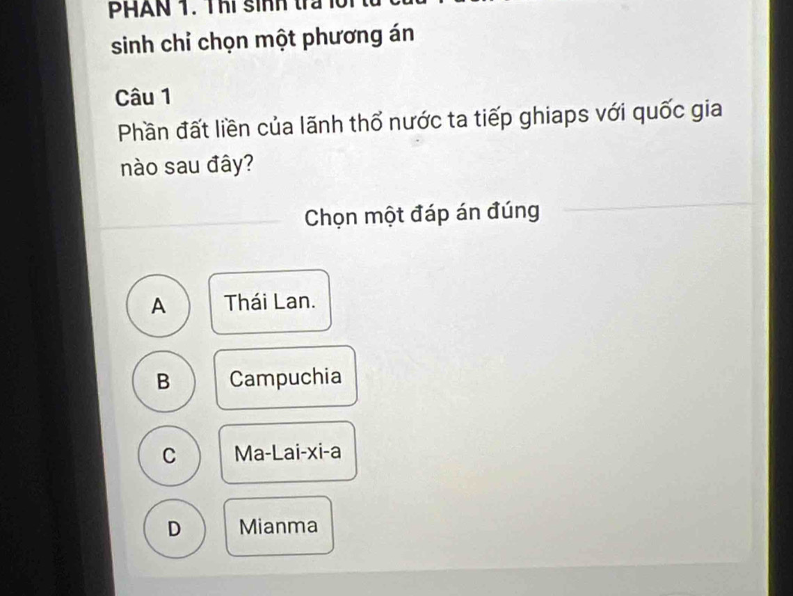 PHAN 1. Thi sinh tra l n 
sinh chỉ chọn một phương án
Câu 1
Phần đất liền của lãnh thổ nước ta tiếp ghiaps với quốc gia
nào sau đây?
Chọn một đáp án đúng
A Thái Lan.
B Campuchia
C Ma-Lai-xi-a
D Mianma