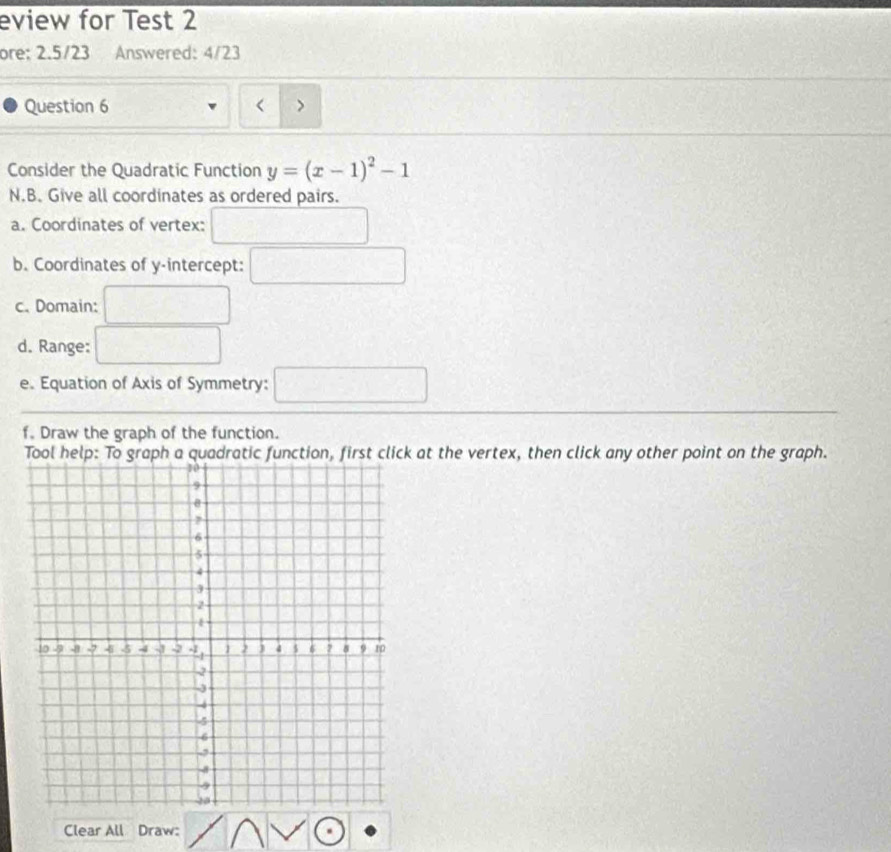 eview for Test 2 
ore: 2.5/23 Answered: 4/23 
Question 6 > 
 
Consider the Quadratic Function y=(x-1)^2-1
N.B. Give all coordinates as ordered pairs. 
a. Coordinates of vertex: 
b. Coordinates of y-intercept: 
c. Domain: 
d. Range: 
e. Equation of Axis of Symmetry: 
f. Draw the graph of the function. 
Tool help: To graph a quadratic function, first click at the vertex, then click any other point on the graph. 
Clear All Draw: