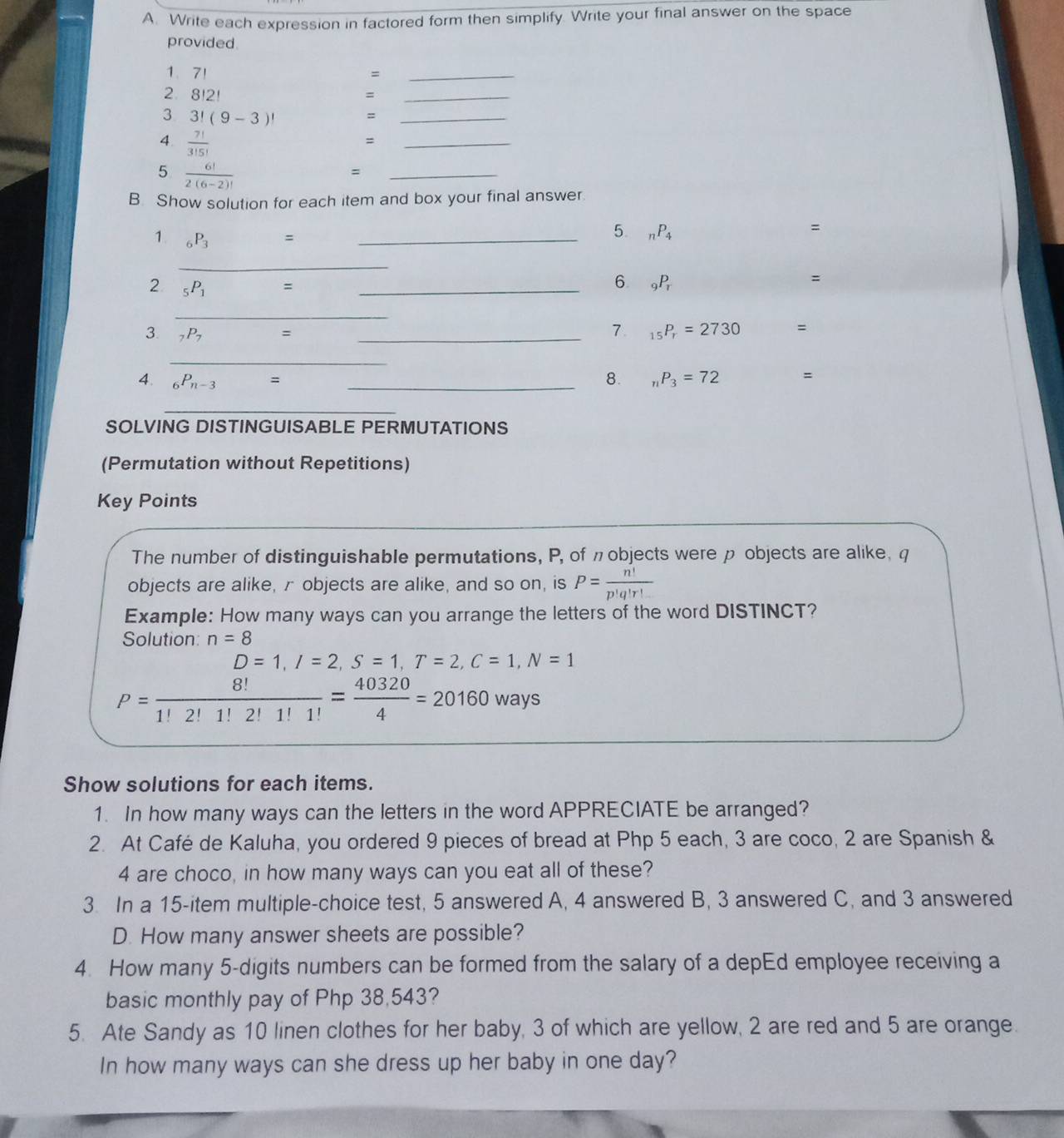 Write each expression in factored form then simplify. Write your final answer on the space
provided.
1、7！ =_
2. 8!2! =_
3 3!(9-3)!
=
_
4.  7!/3!5! 
4
_
5  6!/2(6-2)! 
=
_
B. Show solution for each item and box your final answer
1 _6P_3 = _
5. _nP_4
=
_
2 _5P_1 = _
6 _9P_r
:
_
3 _7P_7 = _
7. _15P_r=2730 =
_
4. _6P_n-3= _8. _nP_3=72 =
_
SOLVING DISTINGUISABLE PERMUTATIONS
(Permutation without Repetitions)
Key Points
The number of distinguishable permutations, P, of πobjects were p objects are alike, q
objects are alike, r objects are alike, and so on, is P= n!/p!q!r! 
Example: How many ways can you arrange the letters of the word DISTINCT?
Solution: n=8
D=1,I=2,S=1,T=2,C=1,N=1
P= 8!/1!2!1!2!1!1! = 40320/4 =20160ways
Show solutions for each items.
1. In how many ways can the letters in the word APPRECIATE be arranged?
2. At Café de Kaluha, you ordered 9 pieces of bread at Php 5 each, 3 are coco, 2 are Spanish &
4 are choco, in how many ways can you eat all of these?
3. In a 15-item multiple-choice test, 5 answered A, 4 answered B, 3 answered C, and 3 answered
D. How many answer sheets are possible?
4. How many 5-digits numbers can be formed from the salary of a depEd employee receiving a
basic monthly pay of Php 38,543?
5. Ate Sandy as 10 linen clothes for her baby, 3 of which are yellow, 2 are red and 5 are orange.
In how many ways can she dress up her baby in one day?