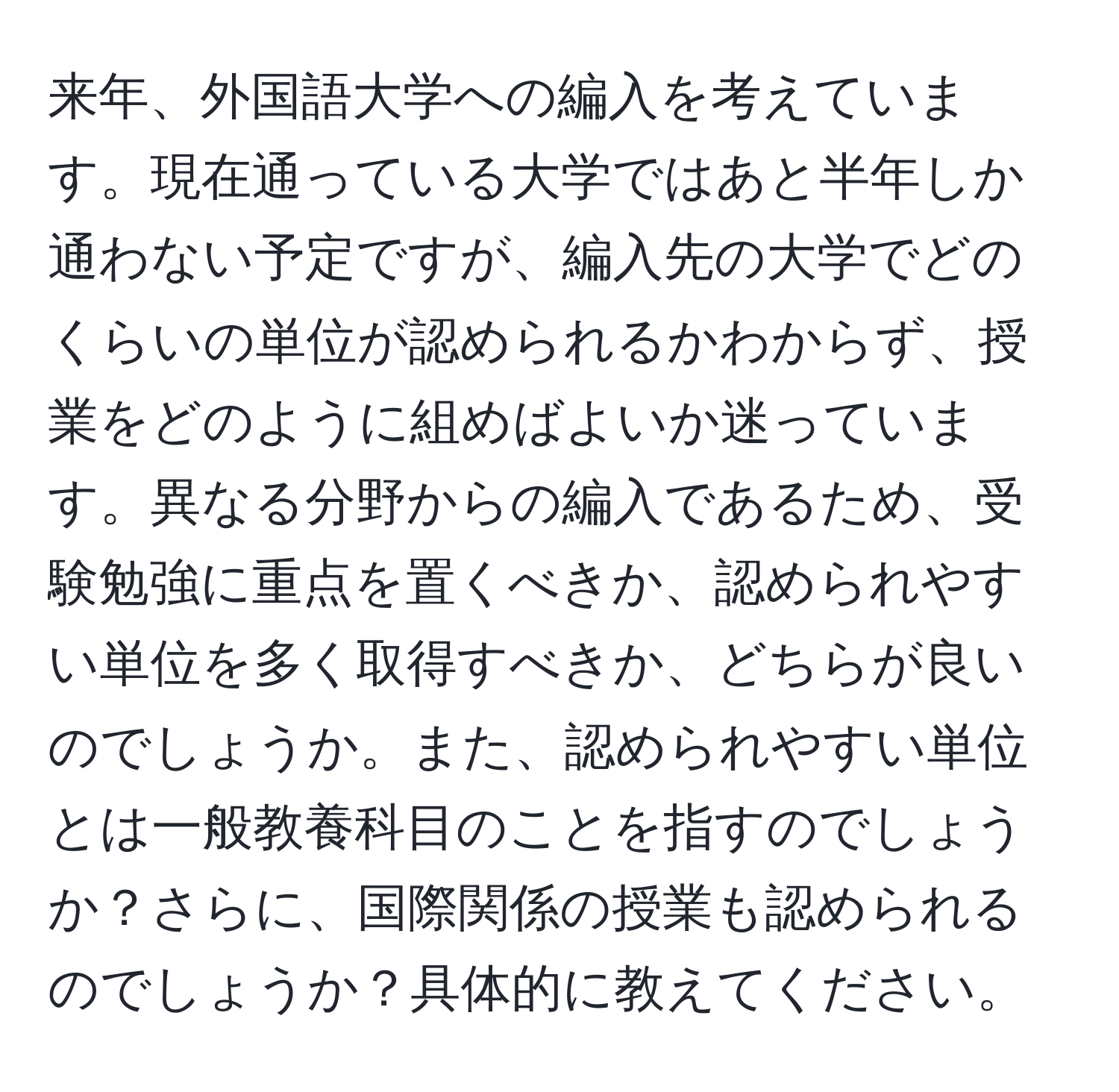 来年、外国語大学への編入を考えています。現在通っている大学ではあと半年しか通わない予定ですが、編入先の大学でどのくらいの単位が認められるかわからず、授業をどのように組めばよいか迷っています。異なる分野からの編入であるため、受験勉強に重点を置くべきか、認められやすい単位を多く取得すべきか、どちらが良いのでしょうか。また、認められやすい単位とは一般教養科目のことを指すのでしょうか？さらに、国際関係の授業も認められるのでしょうか？具体的に教えてください。