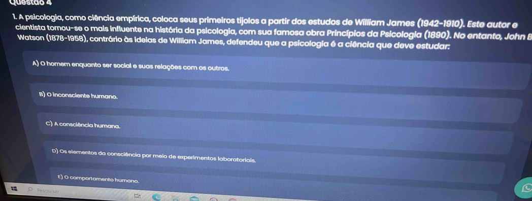 Questao 4
1. A psicologia, como ciência empírica, coloca seus primeiros tijolos a partir dos estudos de William James (1942-1910). Este autor e
cientista tornou-se o mais influente na história da psicologia, com sua famosa obra Princípios da Psicologia (1890). No entanto, John B
Watson (1878-1958), contrário às ideias de William James, defendeu que a psicologia é a ciência que deve estudar:
A) O homem enquanto ser social e suas relações com os outros.
B) O inconsciente humano.
) A consciência humana.
D) Os elementos da consciência por meio de experimentos laboratoriais.
E) O comportamento humano.
Pesquisa