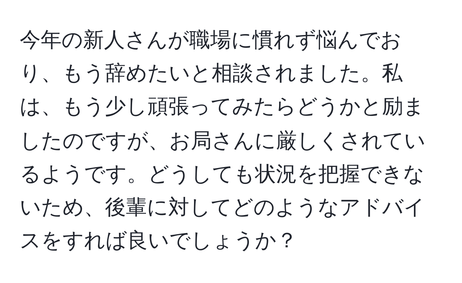 今年の新人さんが職場に慣れず悩んでおり、もう辞めたいと相談されました。私は、もう少し頑張ってみたらどうかと励ましたのですが、お局さんに厳しくされているようです。どうしても状況を把握できないため、後輩に対してどのようなアドバイスをすれば良いでしょうか？