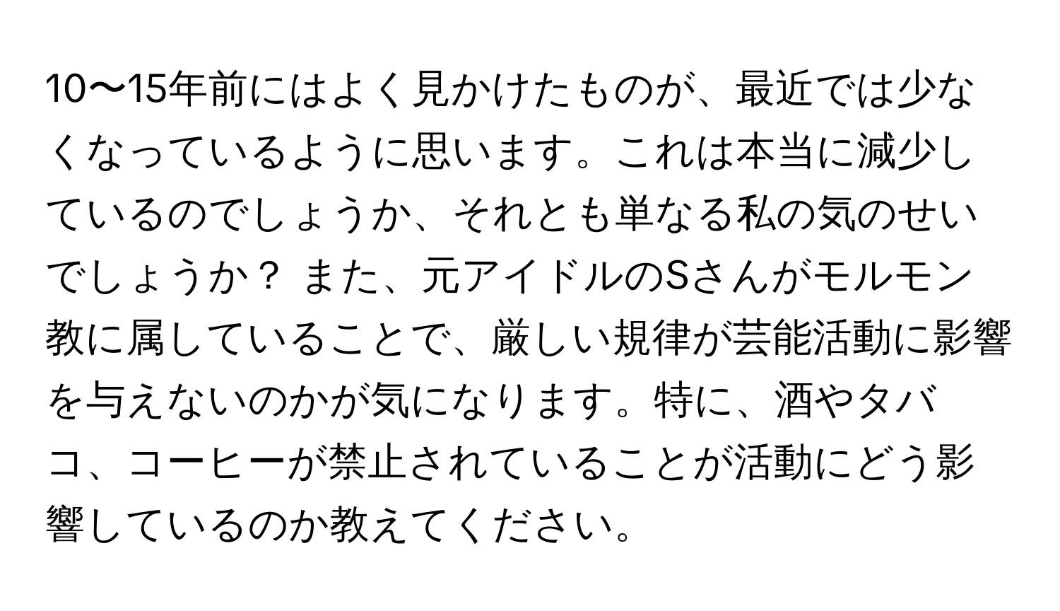 10〜15年前にはよく見かけたものが、最近では少なくなっているように思います。これは本当に減少しているのでしょうか、それとも単なる私の気のせいでしょうか？ また、元アイドルのSさんがモルモン教に属していることで、厳しい規律が芸能活動に影響を与えないのかが気になります。特に、酒やタバコ、コーヒーが禁止されていることが活動にどう影響しているのか教えてください。