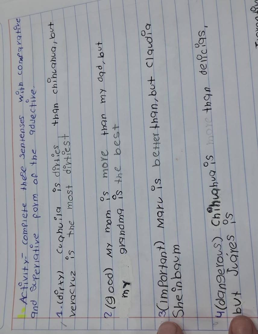 Activity= complete these sentenses with comparative 
And superiative form of the aduective. 
4. (dpr+y) coghuila is dirties than chincanua, but 
veracruz is the most dirfiest 
2(good) My mom is more than my dad, but 
my grandma is the best 
3(important) maru is better than, but claud?a 
She inbqum 
(dangerous) chihughua is than delpcigs, 
but scares is