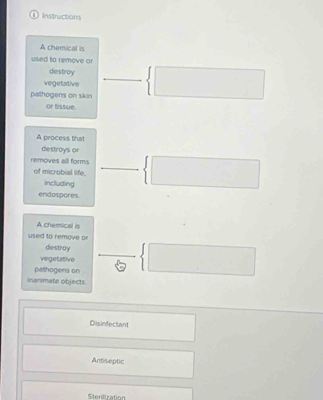 Instructions 
A chemical is 
used to remove or 
destroy 
vegetative 
pathogens on skin 
 □ 
or tissue. 
A process that 
destroys or 
removes all forms  □ 
of microbial life. 
including 
endospores. 
A chemical is 
used to remove or 
destroy 
vegetative 
pathogens on 
 □ 
inanimate objects 
Disinfectant 
Antiseptic 
Sterilization