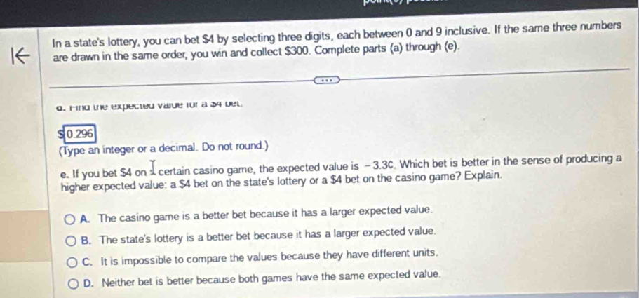 In a state's lottery, you can bet $4 by selecting three digits, each between 0 and 9 inclusive. If the same three numbers
are drawn in the same order, you win and collect $300. Complete parts (a) through (e).
d. Find the expected varde for a 34 bel
S 0 296
(Type an integer or a decimal. Do not round.)
e. If you bet $4 on certain casino game, the expected value is - 3.3C. Which bet is better in the sense of producing a
higher expected value: a $4 bet on the state's lottery or a $4 bet on the casino game? Explain.
A. The casino game is a better bet because it has a larger expected value.
B. The state's lottery is a better bet because it has a larger expected value.
C. It is impossible to compare the values because they have different units.
D. Neither bet is better because both games have the same expected value.