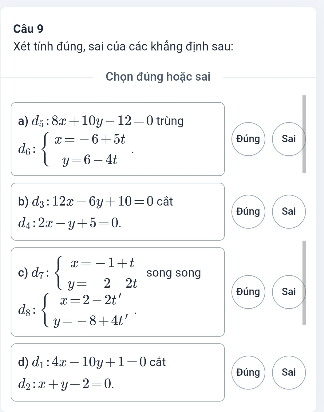 Xét tính đúng, sai của các khẳng định sau:
Chọn đúng hoặc sai
a) d_5:8x+10y-12=0 trùng
d_6:beginarrayl x=-6+5t y=6-4tendarray..
Đúng Sai
b) d_3:12x-6y+10=0 cắt
Đúng Sai
d_4:2x-y+5=0. 
c) d_7:beginarrayl x=-1+t y=-2-2tendarray. song song
d_8:beginarrayl x=2-2t' y=-8+4t'endarray..
Đúng Sai
d) d_1:4x-10y+1=0 cắt
Đúng Sai
d_2:x+y+2=0.