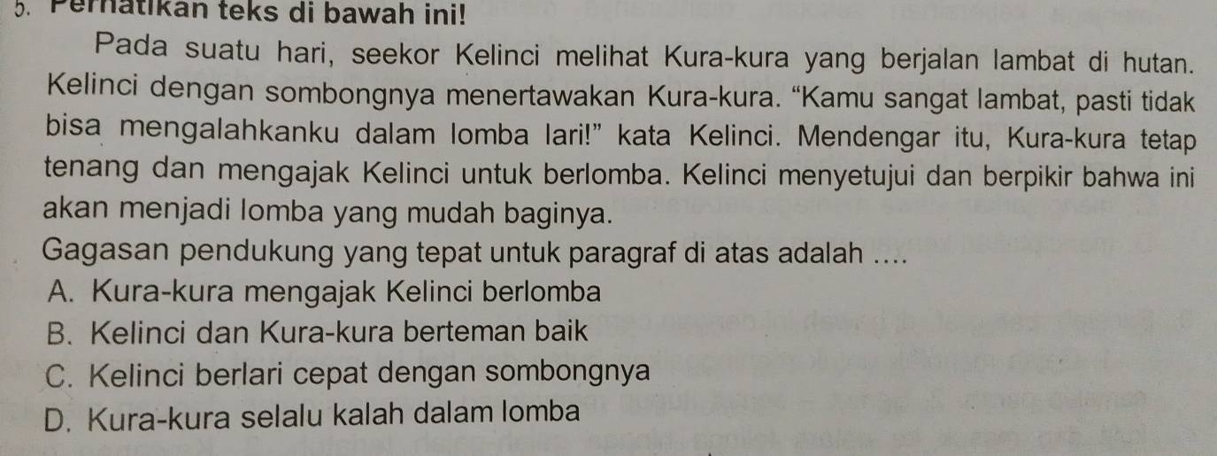 Pernatikan teks di bawah ini!
Pada suatu hari, seekor Kelinci melihat Kura-kura yang berjalan lambat di hutan.
Kelinci dengan sombongnya menertawakan Kura-kura. “Kamu sangat lambat, pasti tidak
bisa mengalahkanku dalam lomba lari!” kata Kelinci. Mendengar itu, Kura-kura tetap
tenang dan mengajak Kelinci untuk berlomba. Kelinci menyetujui dan berpikir bahwa ini
akan menjadi lomba yang mudah baginya.
Gagasan pendukung yang tepat untuk paragraf di atas adalah ....
A. Kura-kura mengajak Kelinci berlomba
B. Kelinci dan Kura-kura berteman baik
C. Kelinci berlari cepat dengan sombongnya
D. Kura-kura selalu kalah dalam lomba