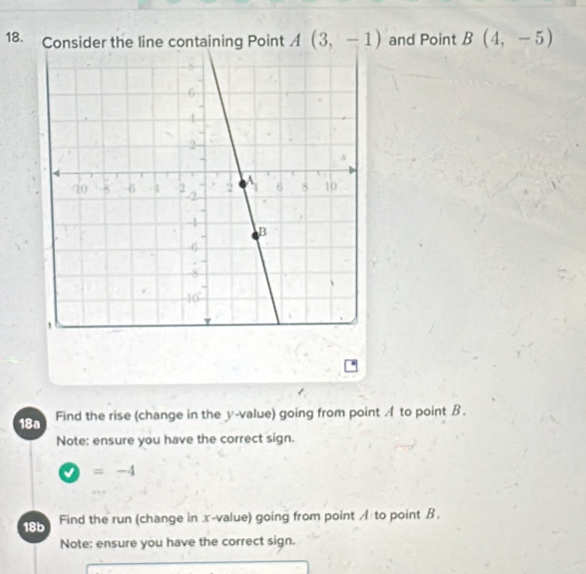 Consider the line containing Point A(3,-1) and Point B(4,-5)
18a Find the rise (change in the y -value) going from point A to point B. 
Note: ensure you have the correct sign.
=-4
18b Find the run (change in x -value) going from point A to point B. 
Note: ensure you have the correct sign.