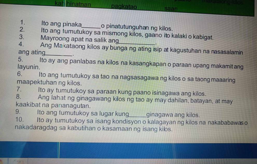 makataung-kllos 
kahihinatnan pagkatao 
saan 
1. Ito ang pinaka_ o pinatutunguhan ng kilos. 
2. Ito ang fumutukoy sa mismong kilos, gaano ito kalaki o kabigat. 
3. Mayroong apat na salik ang 
. 
4. Ang Makataong kilos ay bunga ng ating isip at kagustuhan na nasasalamin 
ang ating 
. 
5. Ito ay ang panlabas na kilos na kasangkapan o paraan upang makamit ang 
layunin. 
6. Ito ang 1umutukoy sa tao na nagsasagawa ng kilos o sa taong maaaring 
maapektuhan ng kilos. 
7. Ito ay tumutukoy sa paraan kung paano isinagawa ang kilos. 
8. Ang lahat ng ginagawang kilos ng tao ay may dahilan, batayan, at may 
kaakibat na paranagutan. 
9. Ito ang fumutukoy sa lugar kun_ ginagawa ang kilos. 
10. Ito ay tumutukoy sa isang kondisyon o kalagayan ng kilos na nakababawaso 
nakadaragdag sa kabutihan o kasamaan ng isang kilos.