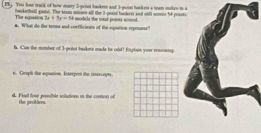 35.) You lose track of how many 2 -point baskets and 3 -point baskets a team makes in a 
basketball game. The team misses all the 1 -point baskets and still scores 54 poin 
The equation 2x+3y=54 models the total puints scored. 
a. What do the terms and coefficients of the equation represent? 
h. Can the number of 3 -point baskets made be odd? Explain your reasoning. 
c. Graph the equation. Interpret the intercepts. 
d. Find four possible solutions in the context of 
the problem.