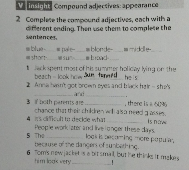 insight: Compound adjectives: appearance 
2 Complete the compound adjectives, each with a 
different ending. Then use them to complete the 
sentences. 
blue-_ ≌ pale-_ blonde-_ middle-_ 
short-_ SUn-._ broad-_ 
Jack spent most of his summer holiday lying on the 
beach - look how _he is! 
2 Anna hasn't got brown eyes and black hair - she's 
_and_ 
. 
3 If both parents are _, there is a 60%
chance that their children will also need glasses. 
4 It's difficult to decide what _is now. 
People work later and live longer these days. 
5 The _look is becoming more popular, 
because of the dangers of sunbathing. 
6 Tom's new jacket is a bit small, but he thinks it makes 
him look very _