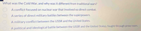 What was the Cold War, and why was it different from traditional wars?
A conflict focused on nuclear war that involved no direct combat.
A series of direct military battles between the superpowers.
A military conflict between the USSR and the United States.
A political and ideological battle between the USSR and the United States, fought through proxy wars.