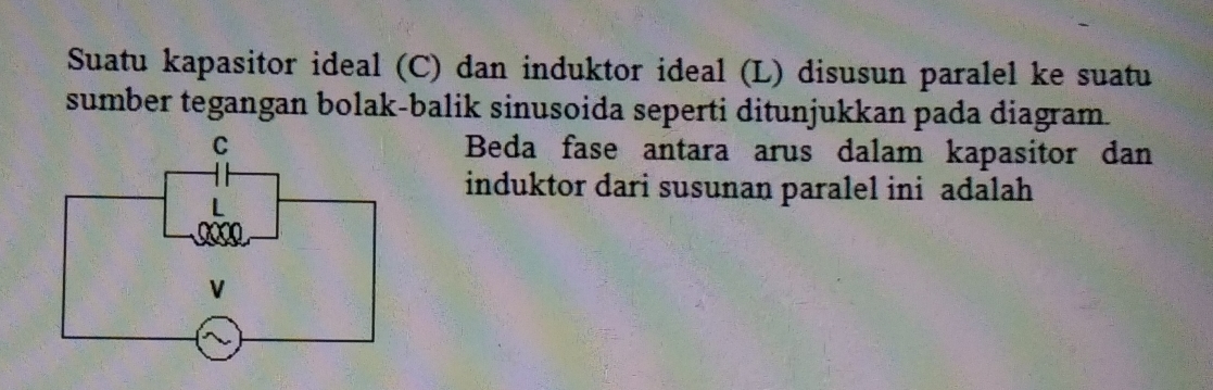 Suatu kapasitor ideal (C) dan induktor ideal (L) disusun paralel ke suatu 
sumber tegangan bolak-balik sinusoida seperti ditunjukkan pada diagram. 
Beda fase antara arus dalam kapasitor dan 
induktor dari susunan paralel ini adalah