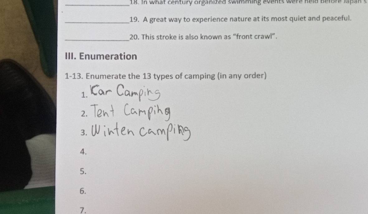 In what century organized swimming events were held before Japan s 
_19. A great way to experience nature at its most quiet and peaceful. 
_20. This stroke is also known as “front crawl”. 
III. Enumeration 
1-13. Enumerate the 13 types of camping (in any order) 
1. 
2. 
3. 
4. 
5. 
6. 
7.