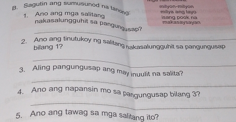 Sagutin ang sumusunod na tanon milyon-milyon 
1. Ano ang mga salitang milya ang lay sang pook n 
makasaysayan 
_ 
nakasalungguhit sa pangungusap? 
2. Ano ang tinutukoy ng salitang nakasalungguhit sa pangungusap 
bilang 1? 
_ 
_ 
3. Aling pangungusap ang may inuulit na salita? 
4. Ano ang napansin mo sa pangungusap bilang 3? 
_ 
5. Ano ang tawag sa mga salitang ito?