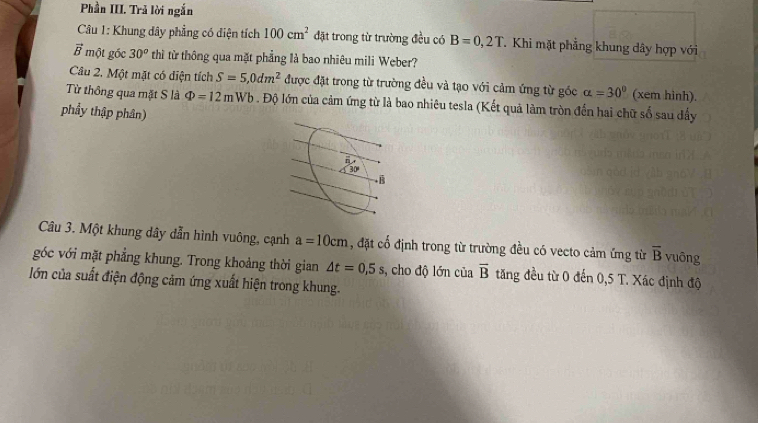 Phần III. Trả lời ngắn
Câu 1: Khung dây phẳng có điện tích 100cm^2 đặt trong từ trường đều có B=0,2T T. Khi mặt phẳng khung dây hợp với
vector B * một gốc 30^o thì từ thông qua mặt phẳng là bao nhiêu mili Weber?
Câu 2. Một mặt có diện tích S=5,0dm^2 được đặt trong từ trường đều và tạo với cảm ứng từ góc alpha =30° (xem hình).
Từ thông qua mặt S là Phi =12mWb. Độ lớn của cảm ứng từ là bao nhiêu tesla (Kết quả làm tròn đến hai chữ số sau đấy
phẩy thập phân)
Câu 3. Một khung dây dẫn hình vuông, cạnh a=10cm , đặt cổ định trong từ trường đều có vecto cảm ứng từ overline B vuông
góc với mặt phẳng khung. Trong khoảng thời gian △ t=0,5s s, cho độ lớn của overline B tăng đều từ 0 đến 0,5 T. Xác định độ
lớn của suất điện động cảm ứng xuất hiện trong khung.