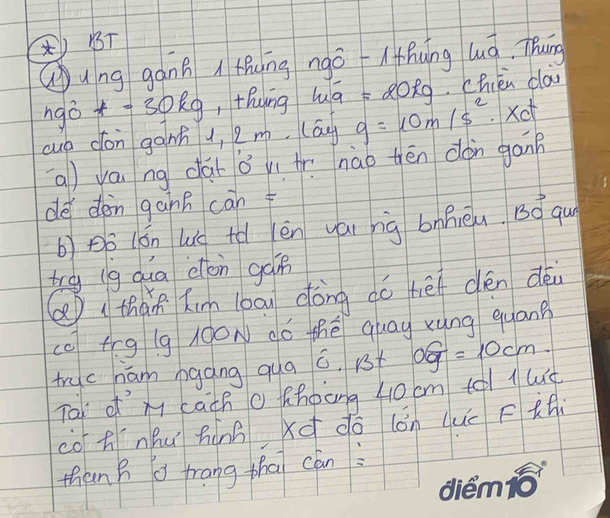 ()B 
Qung gáng i thung ngo l hung luá, Thung 
ngò +=30kg ,thung hā QOng. chién ca 
cuó dón gànn u, 2m. (ag g=10m/s^2.xo 
(a) váu ng dài oví Ar. nào thēn don gan 
de dǒn gànn càn f 
b)po (ón Wé tǎ èn yái nig bnRièu. Bvector O guy 
try (g dua don gàn 
Q thàn kin loau dong dó he dén déi 
cc fīg lg 00N dó thé quay xyng quang 
truc ham bgáng qua □ 1/3 t of=10cm. 
Tai of x cach o fhoong 40 cm te l le 
co tnhuí hànn xq do (ǒn duú Fti 
then h a frang tha can: