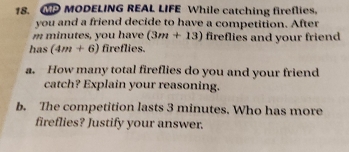 WMODELING REAL LIFE While catching fireflies. 
you and a friend decide to have a competition. After
m minutes, you have (3m+13) fireflies and your friend 
has (4m+6) fireflies. 
a. How many total fireflies do you and your friend 
catch? Explain your reasoning. 
b. The competition lasts 3 minutes. Who has more 
fireflies? Justify your answer.