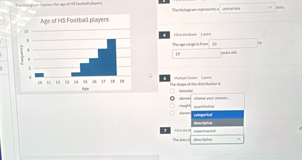 The histogram displays the age of HS football players.
The histogram represents a univariate data.
4 Fill in the Blank 1 point
The age range is from 10 to
19 years old.
Multiple Choice 1 point
6
The shape of the distribution is
bimodal
skewe choose your answer...
roughh quantitative
skewe( categorical
descriptive
1 Fill in the Bi experimental
The data is descriptive