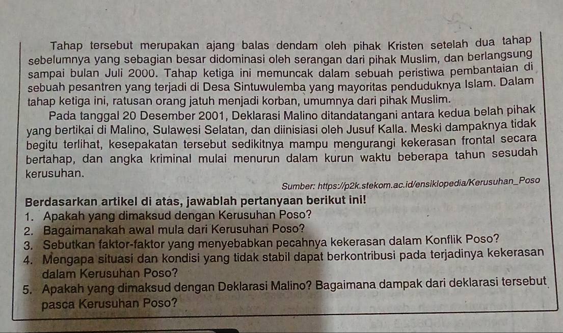 Tahap tersebut merupakan ajang balas dendam oleh pihak Kristen setelah dua tahap
sebelumnya yang sebagian besar didominasi oleh serangan dari pihak Muslim, dan berlangsung
sampai bulan Juli 2000. Tahap ketiga ini memuncak dalam sebuah peristiwa pembantaian di
sebuah pesantren yang terjadi di Desa Sintuwulemba yang mayoritas penduduknya Islam. Dalam
tahap ketiga ini, ratusan orang jatuh menjadi korban, umumnya dari pihak Muslim.
Pada tanggal 20 Desember 2001, Deklarasi Malino ditandatangani antara kedua belah pihak
yang bertikai di Malino, Sulawesi Selatan, dan diinisiasi oleh Jusuf Kalla. Meski dampaknya tidak
begitu terlihat, kesepakatan tersebut sedikitnya mampu mengurangi kekerasan frontal secara
bertahap, dan angka kriminal mulai menurun dalam kurun waktu beberapa tahun sesudah
kerusuhan.
Sumber: https://p2k.stekom.ac.id/ensiklopedia/Kerusuhan_Poso
Berdasarkan artikel di atas, jawablah pertanyaan berikut ini!
1. Apakah yang dimaksud dengan Kerusuhan Poso?
2. Bagaimanakah awal mula dari Kerusuhan Poso?
3. Sebutkan faktor-faktor yang menyebabkan pecahnya kekerasan dalam Konflik Poso?
4. Mengapa situasi dan kondisi yang tidak stabil dapat berkontribusi pada terjadinya kekerasan
dalam Kerusuhan Poso?
5. Apakah yang dimaksud dengan Deklarasi Malino? Bagaimana dampak dari deklarasi tersebut
pasca Kerusuhan Poso?